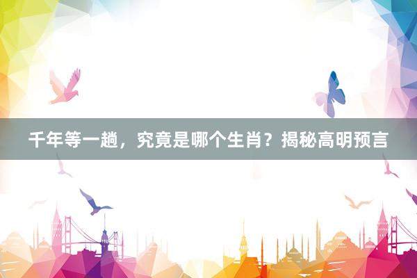 千年等一趟，究竟是哪个生肖？揭秘高明预言