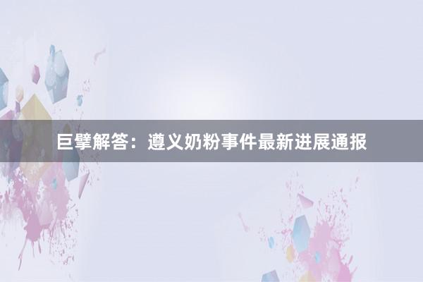 巨擘解答：遵义奶粉事件最新进展通报
