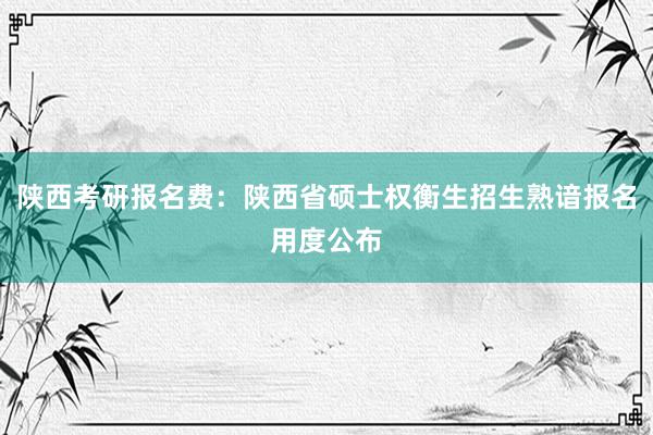 陕西考研报名费：陕西省硕士权衡生招生熟谙报名用度公布