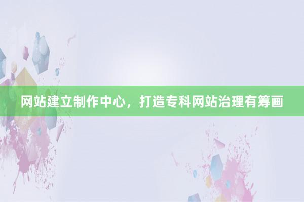 网站建立制作中心，打造专科网站治理有筹画