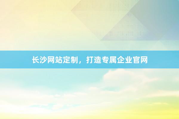 长沙网站定制，打造专属企业官网