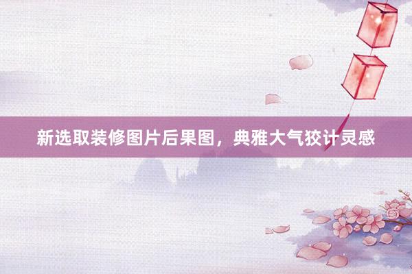 新选取装修图片后果图，典雅大气狡计灵感