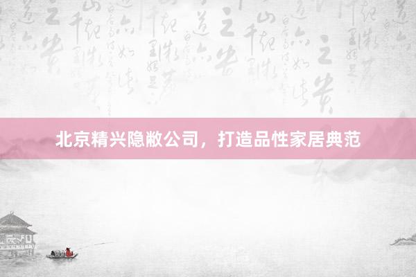 北京精兴隐敝公司，打造品性家居典范