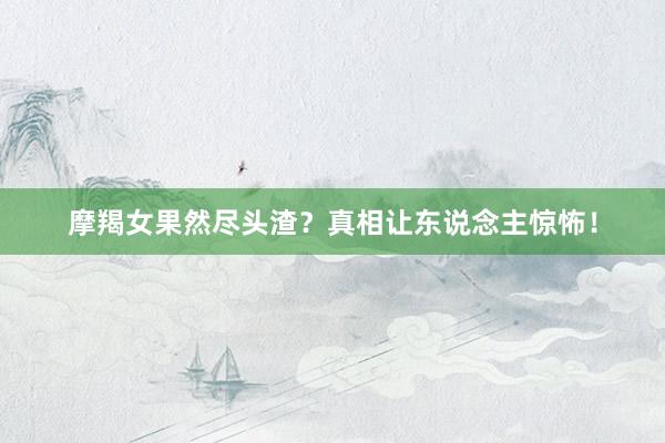 摩羯女果然尽头渣？真相让东说念主惊怖！