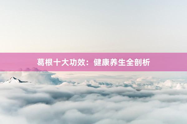 葛根十大功效：健康养生全剖析